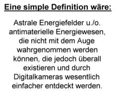 Eine simple Definition 
w&auml;re: Astrale Energiefelder u./o. antimaterielle Energiewesen, die nicht mit dem Auge wahrgenommen werden 
k&ouml;nnen, die jedoch &uuml;berall existieren und durch Digitalkameras wesentlich einfacher entdeckt werden.